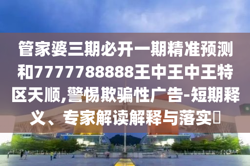 管家婆三期必开一期精准预测和7777788888王中王中王特区天顺,警惕欺骗性广告-短期释义、专家解读解释与落实